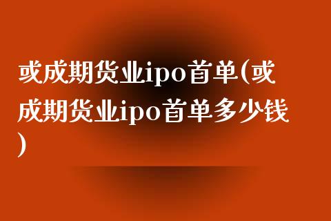 或成期货业ipo首单(或成期货业ipo首单多少钱)_https://www.zztgc.com_期货入门_第1张