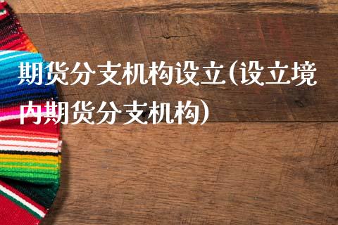 期货分支机构设立(设立境内期货分支机构)_https://www.zztgc.com_黄金期货_第1张