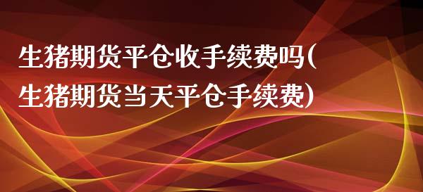 生猪期货平仓收手续费吗(生猪期货当天平仓手续费)_https://www.zztgc.com_期货行情_第1张