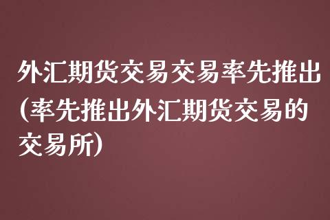 外汇期货交易交易率先推出(率先推出外汇期货交易的交易所)_https://www.zztgc.com_期货开户_第1张