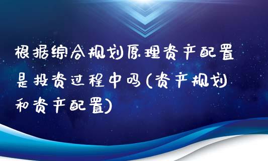 根据综合规划原理资产配置是投资过程中吗(资产规划和资产配置)_https://www.zztgc.com_原油期货_第1张