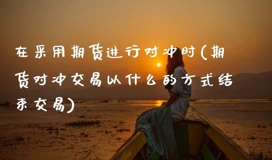 在采用期货进行对冲时(期货对冲交易以什么的方式结束交易)_https://www.zztgc.com_期货行情_第1张
