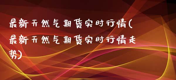 最新天然气期货实时行情(最新天然气期货实时行情走势)_https://www.zztgc.com_原油期货_第1张