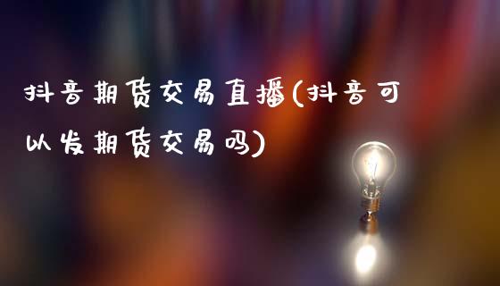 抖音期货交易直播(抖音可以发期货交易吗)_https://www.zztgc.com_期货行情_第1张