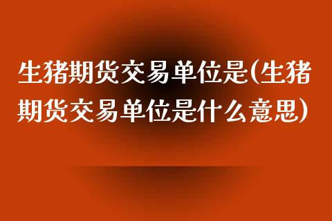 生猪期货交易单位是(生猪期货交易单位是什么意思)_https://www.zztgc.com_期货入门_第1张
