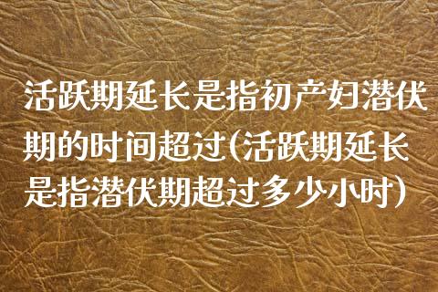 活跃期延长是指初产妇潜伏期的时间超过(活跃期延长是指潜伏期超过多少小时)_https://www.zztgc.com_原油期货_第1张