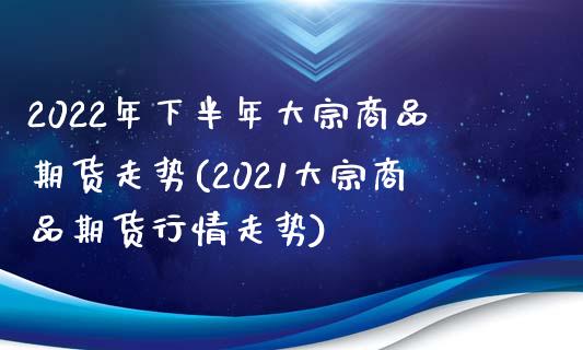 2022年下半年大宗商品期货走势(2021大宗商品期货行情走势)_https://www.zztgc.com_期货行情_第1张