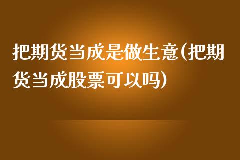 把期货当成是做生意(把期货当成股票可以吗)_https://www.zztgc.com_期货直播_第1张