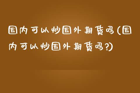 国内可以炒国外期货吗(国内可以炒国外期货吗?)_期货入门_第1张_珍投期货网 国内可以炒国外期货吗(国内可以炒国外期货吗?)_https://www.zztgc.com_期货入门_第1张