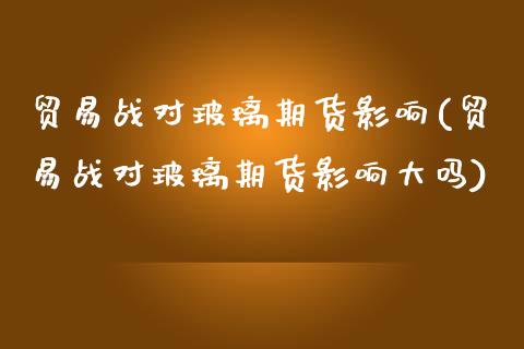 贸易战对玻璃期货影响(贸易战对玻璃期货影响大吗)_https://www.zztgc.com_期货入门_第1张