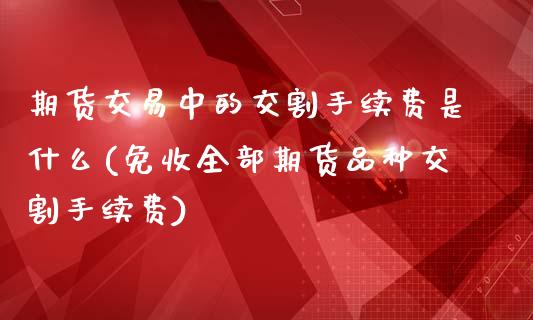 期货交易中的交割手续费是什么(免收全部期货品种交割手续费)_https://www.zztgc.com_期货行情_第1张