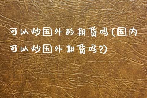 可以炒国外的期货吗(国内可以炒国外期货吗?)_https://www.zztgc.com_期货直播_第1张