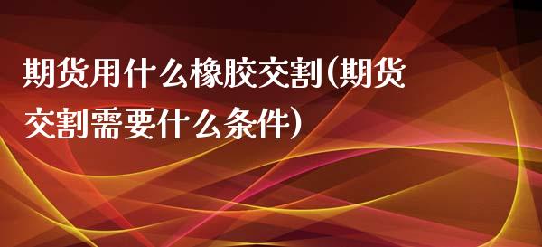 期货用什么橡胶交割(期货交割需要什么条件)_https://www.zztgc.com_原油期货_第1张