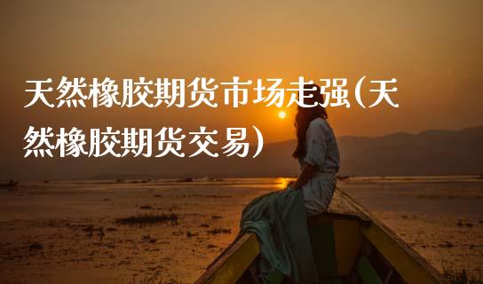 天然橡胶期货市场走强(天然橡胶期货交易)_https://www.zztgc.com_原油期货_第1张