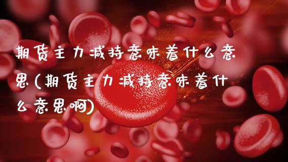 期货主力减持意味着什么意思(期货主力减持意味着什么意思啊)_https://www.zztgc.com_期货行情_第1张
