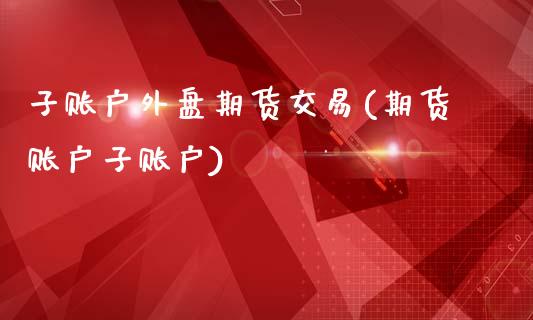 子账户外盘期货交易(期货账户子账户)_https://www.zztgc.com_原油期货_第1张