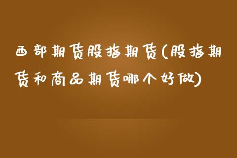 西部期货股指期货(股指期货和商品期货哪个好做)_https://www.zztgc.com_期货入门_第1张