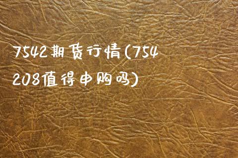 7542期货行情(754208值得申购吗)_https://www.zztgc.com_黄金期货_第1张