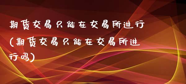 期货交易只能在交易所进行(期货交易只能在交易所进行吗)_https://www.zztgc.com_期货直播_第1张