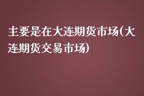主要是在大连期货市场(大连期货交易市场)_https://www.zztgc.com_期货开户_第1张