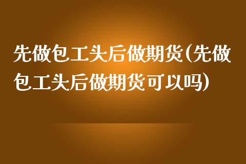 先做包工头后做期货(先做包工头后做期货可以吗)_https://www.zztgc.com_黄金期货_第1张
