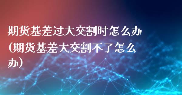 期货基差过大交割时怎么办(期货基差大交割不了怎么办)_https://www.zztgc.com_期货入门_第1张