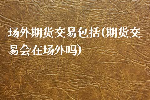 场外期货交易包括(期货交易会在场外吗)_https://www.zztgc.com_原油期货_第1张