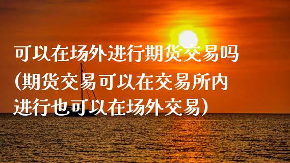 可以在场外进行期货交易吗(期货交易可以在交易所内进行也可以在场外交易)_https://www.zztgc.com_期货行情_第1张
