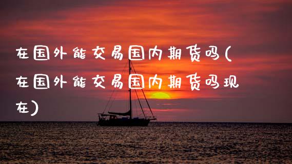 在国外能交易国内期货吗(在国外能交易国内期货吗现在)_https://www.zztgc.com_期货行情_第1张