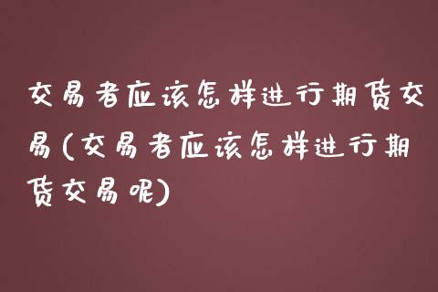 交易者应该怎样进行期货交易(交易者应该怎样进行期货交易呢)_https://www.zztgc.com_期货入门_第1张