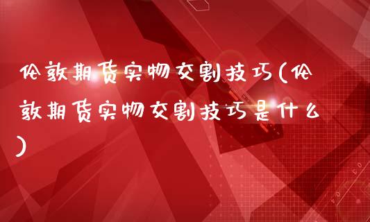 伦敦期货实物交割技巧(伦敦期货实物交割技巧是什么)_https://www.zztgc.com_期货行情_第1张