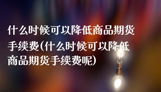 什么时候可以降低商品期货手续费(什么时候可以降低商品期货手续费呢)_https://www.zztgc.com_原油期货_第1张