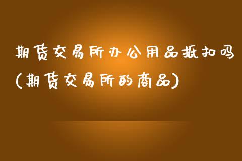 期货交易所办公用品抵扣吗(期货交易所的商品)_https://www.zztgc.com_原油期货_第1张