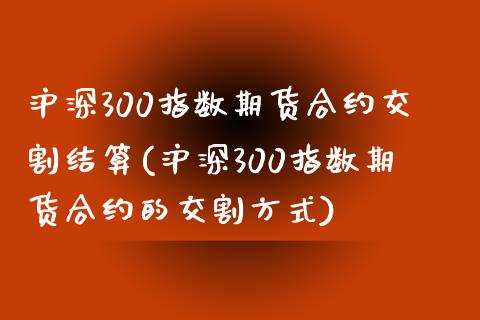 沪深300指数期货合约交割结算(沪深300指数期货合约的交割方式)_https://www.zztgc.com_期货直播_第1张