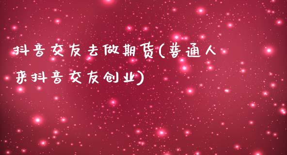 抖音交友去做期货(普通人来抖音交友创业)_https://www.zztgc.com_期货直播_第1张