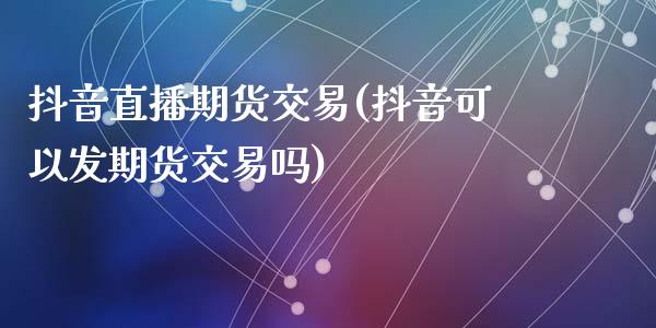 抖音直播期货交易(抖音可以发期货交易吗)_https://www.zztgc.com_期货直播_第1张