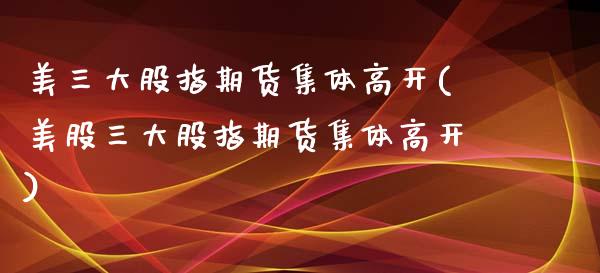 美三大股指期货集体高开(美股三大股指期货集体高开)_https://www.zztgc.com_期货入门_第1张