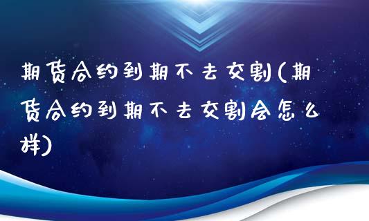 期货合约到期不去交割(期货合约到期不去交割会怎么样)_https://www.zztgc.com_期货入门_第1张