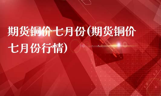 期货铜价七月份(期货铜价七月份行情)_https://www.zztgc.com_期货直播_第1张