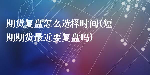 期货复盘怎么选择时间(短期期货最近要复盘吗)_https://www.zztgc.com_黄金期货_第1张