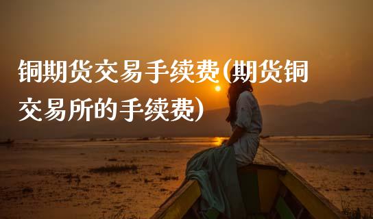 铜期货交易手续费(期货铜交易所的手续费)_https://www.zztgc.com_期货入门_第1张