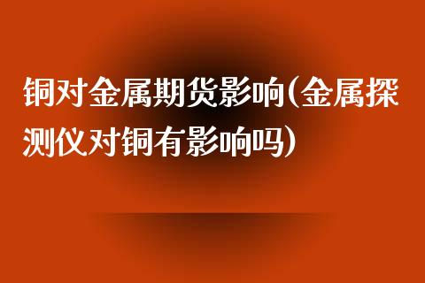 铜对金属期货影响(金属探测仪对铜有影响吗)_https://www.zztgc.com_期货行情_第1张