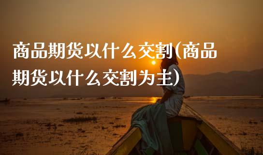商品期货以什么交割(商品期货以什么交割为主)_期货入门_第1张_珍投期货网 商品期货以什么交割(商品期货以什么交割为主)_https://www.zztgc.com_期货入门_第1张
