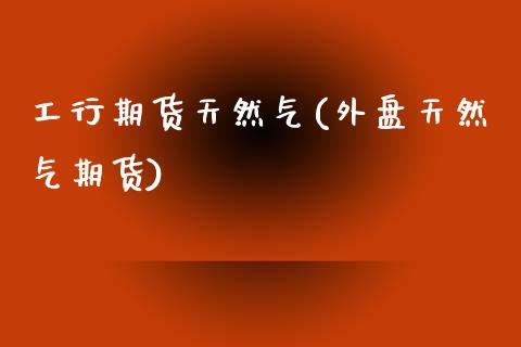 工行期货天然气(外盘天然气期货)_https://www.zztgc.com_期货行情_第1张