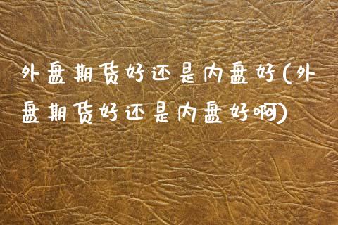 外盘期货好还是内盘好(外盘期货好还是内盘好啊)_原油期货_第1张_珍投期货网 外盘期货好还是内盘好(外盘期货好还是内盘好啊)_https://www.zztgc.com_原油期货_第1张