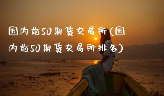 国内前50期货交易所(国内前50期货交易所排名)_https://www.zztgc.com_期货行情_第1张