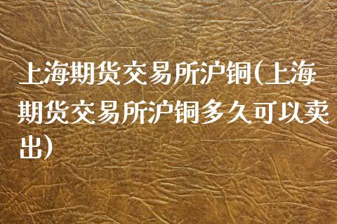 上海期货交易所沪铜(上海期货交易所沪铜多久可以卖出)_https://www.zztgc.com_期货开户_第1张