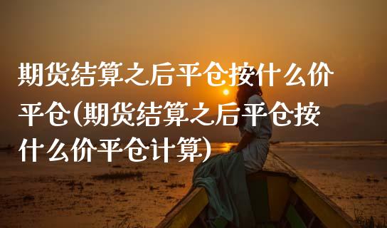 期货结算之后平仓按什么价平仓(期货结算之后平仓按什么价平仓计算)_https://www.zztgc.com_期货行情_第1张