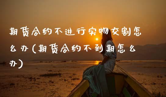 期货合约不进行实物交割怎么办(期货合约不到期怎么办)_https://www.zztgc.com_原油期货_第1张
