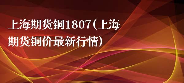上海期货铜1807(上海期货铜价最新行情)_https://www.zztgc.com_期货直播_第1张